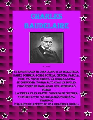 CHARLES
BAUDELAIRE
5. La voz
Se encontraba mi cuna junto a la biblioteca,
Babel sombría, donde novela, ciencia, fábula,
Todo, ya polvo griego, ya ceniza latina
Se confundía. Yo era alto como un infolio.
Y dos voces me hablaban. Una, insidiosa y
firme:
«La Tierra es un pastel colmado de dulzura;
Yo puedo (¡y tu placer jamás tendrá ya
término!)
Forjarte un apetito de una grandeza igual.»
v
v
 