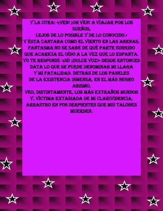Y la otra: «¡Ven! ¡Oh ven! a viajar por los
sueños,
lejos de lo posible y de lo conocido.»
Y ésta cantaba como el viento en las arenas,
Fantasma no se sabe de qué parte surgido
Que acaricia el oído a la vez que lo espanta.
Yo te respondí: «¡Sí! ¡Dulce voz!» Desde entonces
Data lo que se puede denominar mi llaga
Y mi fatalidad. Detrás de los paneles
De la existencia inmensa, en el más negro
abismo,
Veo, distintamente, los más extraños mundos
Y, víctima extasiada de mi clarividencia,
Arrastro en pos serpientes que mis talones
muerden.
v
vv
vv
v
v
v
v
v
v
v
v
v
v
v
v
 