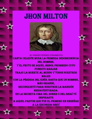 JHON MILTON
.EL PARAÍSO PERDIDO (FRAGMENTO)
Canta celeste Musa la primera desobediencia
del hombre.
Y el fruto de aquel árbol prohibido cuyo
funesto manjar
Trajo la muerte al mundo y todos nuestros
males
Con la pérdida del Edén, hasta que un Hombre,
más grande,
Reconquistó para nosotros la mansión
bienaventurada.
En la secreta cima del Horeb o del Sinaí tú
inspiraste
A aquel pastor que fue el primero en enseñar
a la escogida grey
v
v
v
v
v
v
v
v
v
v
v
v
v
v
v
 