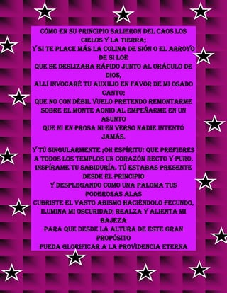Cómo en su principio salieron del caos los
cielos y la tierra;
Y si te place más la colina de Sión o el arroyo
de Si loé
Que se deslizaba rápido junto al oráculo de
Dios,
Allí invocaré tu auxilio en favor de mi osado
canto;
Que no con débil vuelo pretendo remontarme
Sobre el monte Aonio al empeñarme en un
asunto
Que ni en prosa ni en verso nadie intentó
jamás.
Y tú singularmente ¡Oh Espíritu! que prefieres
A todos los templos un corazón recto y puro,
Inspírame tu sabiduría. Tú estabas presente
desde el principio
Y desplegando como una paloma tus
poderosas alas
Cubriste el vasto abismo haciéndolo fecundo,
Ilumina mi oscuridad; realza y alienta mi
bajeza
Para que desde la altura de este gran
propósito
Pueda glorificar a la Providencia eterna
 
