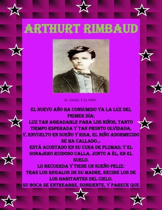 ARTHURT RIMBAUD
EL ÁNGEL Y EL NIÑO
El nuevo año ha consumido ya la luz del
primer día;
luz tan agradable para los niños, tanto
tiempo esperada y tan pronto olvidada,
y, envuelto en sueño y risa, el niño adormecido
se ha callado...
Está acostado en su cuna de plumas; y el
sonajero ruidoso calla, junto a él, en el
suelo.
Lo recuerda y tiene un sueño feliz:
tras los regalos de su madre, recibe los de
los habitantes del cielo.
Su boca se entreabre, sonriente, y parece que
 