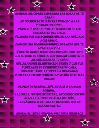 sombra del ciprés dispersar las rosas de tu
cara?
¡No ocurrirá! te llevaré conmigo a las
tierras celestes,
para que unas tu voz al concierto de los
habitantes del cielo.
Velarás por los hombres que se han quedado
aquí abajo.
¡Vamos! Una Divinidad rompe los lazos que te
atan a la vida.
¡Y que tu madre no se vele con lúgubre luto;
que no mire tu féretro con ojos diferentes de
los que miraban tu cuna;
que abandone el entrecejo triste y que tus
funerales no entristezcan su cara,
sino que lance azucenas a brazadas,
pues para un ser puro su último día es el más
bello!»
De pronto acerca, leve, su ala a la boca
rosada...
y lo siega, sin que se entere, acogiendo en sus
alas azul cielo el alma del niño,
llevándolo a las altas regiones, con un
blando aleteo.
Ahora, el lecho guarda sólo unos miembros
 