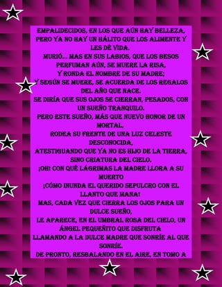 empalidecidos, en los que aún hay belleza,
pero ya no hay un hálito que los alimente y
les dé vida.
Murió... Mas en sus labios, que los besos
perfuman aún, se muere la risa,
y ronda el nombre de su madre;
y según se muere, se acuerda de los regalos
del año que nace.
Se diría que sus ojos se cierran, pesados, con
un sueño tranquilo.
Pero este sueño, más que nuevo honor de un
mortal,
rodea su frente de una luz celeste
desconocida,
atestiguando que ya no es hijo de la tierra,
sino criatura del Cielo.
¡Oh! con qué lágrimas la madre llora a su
muerto
¡cómo inunda el querido sepulcro con el
llanto que mana!
Mas, cada vez que cierra los ojos para un
dulce sueño,
le aparece, en el umbral rosa del cielo, un
ángel pequeñito que disfruta
llamando a la dulce madre que sonríe al que
sonríe.
De pronto, resbalando en el aire, en tomo a
 