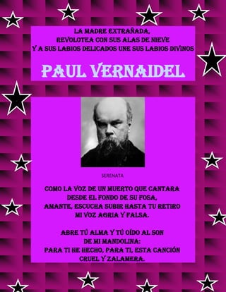 la madre extrañada,
revolotea con sus alas de nieve
y a sus labios delicados une sus labios divinos
PAUL VERNAIDEL
SERENATA
Como la voz de un muerto que cantara
desde el fondo de su fosa,
amante, escucha subir hasta tu retiro
mi voz agria y falsa.
Abre tú alma y tú oído al son
de mi mandolina:
para ti he hecho, para ti, esta canción
cruel y zalamera.
 