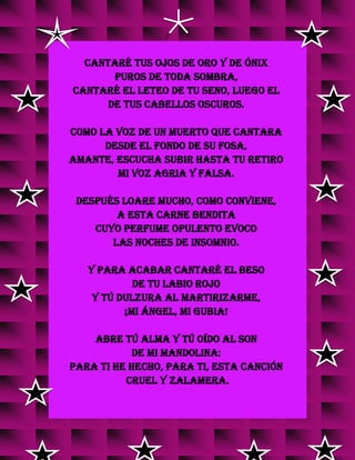 Cantaré tus ojos de oro y de ónix
puros de toda sombra,
cantaré el Leteo de tu seno, luego el
de tus cabellos oscuros.
Como la voz de un muerto que cantara
desde el fondo de su fosa,
amante, escucha subir hasta tu retiro
mi voz agria y falsa.
Después loare mucho, como conviene,
A esta carne bendita
Cuyo perfume opulento evoco
Las noches de insomnio.
Y para acabar cantaré el beso
de tu labio rojo
y tú dulzura al martirizarme,
¡Mi ángel, mi gubia!
Abre tú alma y tú oído al son
de mi mandolina:
para ti he hecho, para ti, esta canción
cruel y zalamera.
g
g
g
 