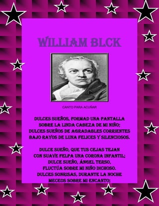 WILLIAM BLCK
CANTO PARA ACUÑAR
Dulces sueños, formad una pantalla
Sobre la linda cabeza de mi niño;
dulces sueños de agradables corrientes
bajo rayos de luna felices y silenciosos.
Dulce sueño, que tus cejas tejan
con suave felpa una corona infantil;
dulce sueño, Ángel terso,
fluctúa sobre mi niño dichoso.
Dulces sonrisas, durante la noche
meceos sobre mi encanto;
 