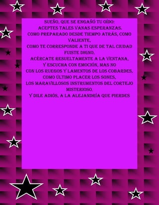 sueño, que se engañó tu oído:
aceptes tales vanas esperanzas.
Como preparado desde tiempo atrás, como
valiente,
como te corresponde a ti que de tal ciudad
fuiste digno,
acércate resueltamente a la ventana,
y escucha con emoción, mas no
con los ruegos y lamentos de los cobardes,
como último placer los sones,
los maravillosos instrumentos del cortejo
misterioso,
y dile adiós, a la Alejandría que pierdes
 
