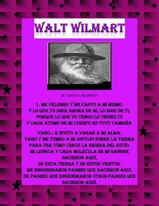 DE "CANTO A MÍ MISMO":
1. Me celebro y me canto a mí mismo.
Y lo que yo diga ahora de mí, lo digo de ti,
porque lo que yo tengo lo tienes tú
y cada átomo de mi cuerpo es tuyo también.
Vago... e invito a vagar a mi alma.
Vago y me tumbo a mi antojo sobre la tierra
para ver cómo crece la hierba del estío.
Mi lengua y cada molécula de mi sangre
nacieron aquí,
de esta tierra y de estos vientos.
Me engendraron padres que nacieron aquí,
de padres que engendraron otros padres que
nacieron aquí,
 