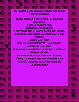 de padres hijos de esta tierra y de estos
vientos también.
Tengo treinta y siete años. Mi salud es
perfecta.
Y con mi aliento puro
comienzo a cantar hoy
y no terminaré mi canto hasta que muera.
Que se callen ahora las escuelas y los
credos.
Atrás. A su sitio.
Sé cuál es su misión y no la olvidaré;
que nadie la olvide.
Pero ahora yo ofrezco mi pecho lo mismo al
bien que al mal,
dejo hablar a todos sin restricción,
y abro de par en par las puertas a la
energía original de la naturaleza
desenfrenada
 