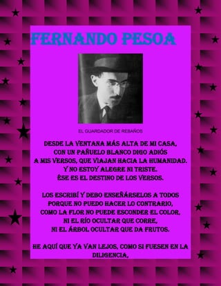 FERNANDO PESOA
EL GUARDADOR DE REBAÑOS
Desde la ventana más alta de mi casa,
con un pañuelo blanco digo adiós
a mis versos, que viajan hacia la humanidad.
Y no estoy alegre ni triste.
Ése es el destino de los versos.
Los escribí y debo enseñárselos a todos
porque no puedo hacer lo contrario,
como la flor no puede esconder el color,
ni el río ocultar que corre,
ni el árbol ocultar que da frutos.
He aquí que ya van lejos, como si fuesen en la
diligencia,
 