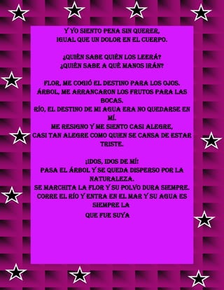 y yo siento pena sin querer,
igual que un dolor en el cuerpo.
¿Quién sabe quién los leerá?
¿Quién sabe a qué manos irán?
Flor, me cogió el destino para los ojos.
Árbol, me arrancaron los frutos para las
bocas.
Río, el destino de mi agua era no quedarse en
mí.
Me resigno y me siento casi alegre,
casi tan alegre como quien se cansa de estar
triste.
¡Idos, idos de mí!
Pasa el árbol y se queda disperso por la
Naturaleza.
Se marchita la flor y su polvo dura siempre.
Corre el río y entra en el mar y su agua es
siempre la
que fue suya
 