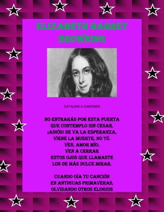 ELIZABETH BARRET
BROWNING
CATALINA A CAMONES
No entrarás por esta puerta
que contemplo sin cesar.
¡Adiós! Se va la esperanza,
viene la muerte, no tú.
Ven, amor mío,
ven a cerrar
estos ojos que llamaste
los de más dulce mirar.
Cuando oía tu canción
en antiguas primaveras,
olvidando otros elogios
v
v vv
v
 