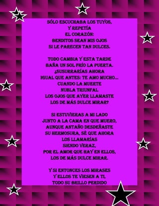 sólo escuchaba los tuyos,
y repetía
el corazón:
Benditos sean mis ojos
si le parecen tan dulces.
Todo cambia y esta tarde
baña un sol frío la puerta.
¿Susurrarías ahora
igual que antes: Te amo mucho...
cuando la muerte
nubla triunfal
los ojos que ayer llamaste
los de más dulce mirar?
Si estuvieras a mi lado
junto a la cama en que muero,
aunque antaño desdeñaste
su hermosura, sé que ahora
los llamarías
siendo veraz,
por el amor que hay en ellos,
los de más dulce mirar.
Y si entonces los mirases
y ellos te viesen a ti,
todo su brillo perdido
v
v
v
v
v
v
v
v
v
 