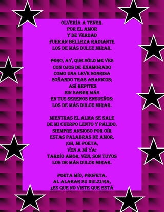 olvería a tener.
Por el amor
y de verdad
fueran belleza radiante
los de más dulce mirar.
Pero, ay, que sólo me ves
con ojos de enamorado
como una leve sonrisa
soñando tras abanicos;
así repites
sin saber más
en tus serenos ensueños:
los de más dulce mirar.
Mientras el alma se sale
de mi cuerpo lento y pálido,
siempre ansioso por oír
estas palabras de amor,
¡oh, mi poeta,
ven a mí ya!
Tardío amor, ven, son tuyos
los de más dulce mirar.
Poeta mío, profeta,
al alabar su dulzura,
¿es que no viste que está
 