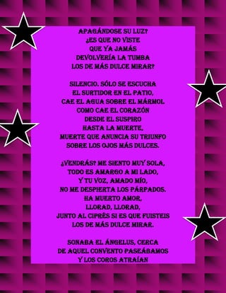 apagándose su luz?
¿Es que no viste
que ya jamás
devolvería la tumba
los de más dulce mirar?
Silencio. Sólo se escucha
el surtidor en el patio,
cae el agua sobre el mármol
como cae el corazón
desde el suspiro
hasta la muerte,
muerte que anuncia su triunfo
sobre los ojos más dulces.
¿Vendrás? Me siento muy sola,
todo es amargo a mi lado,
y tu voz, amado mío,
no me despierta los párpados.
Ha muerto amor,
llorad, llorad,
junto al ciprés si es que fuisteis
los de más dulce mirar.
Sonaba el ángelus, cerca
de aquel convento paseábamos
y los coros atraían
 
