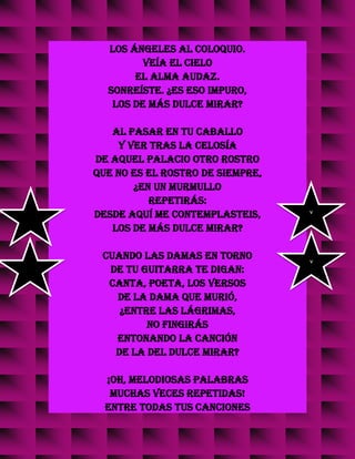 los ángeles al coloquio.
Veía el cielo
el alma audaz.
Sonreíste. ¿Es eso impuro,
los de más dulce mirar?
Al pasar en tu caballo
y ver tras la celosía
de aquel palacio otro rostro
que no es el rostro de siempre,
¿en un murmullo
repetirás:
Desde aquí me contemplasteis,
los de más dulce mirar?
Cuando las damas en torno
de tu guitarra te digan:
Canta, poeta, los versos
de la dama que murió,
¿entre las lágrimas,
no fingirás
entonando la canción
de la del dulce mirar?
¡Oh, melodiosas palabras
muchas veces repetidas!
Entre todas tus canciones
v
v
 