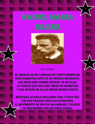 RAINEL MARIA
RILKER
DER PANTHER
Su mirada se ha cansado de tanto observar
esos barrotes ante sí, en desfile incesante,
que nada más podría entrar ya en ella.
Le parece que sólo hay miles de barrotes
y que detrás de ellos ningún mundo existe.
Mientras avanza dibujando una y otra vez
con sus pisadas círculos estrechos,
el movimiento de sus patas hábiles y suaves
va mostrando una rotunda danza,
v
v
v
v
 