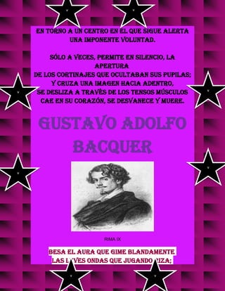 en torno a un centro en el que sigue alerta
una imponente voluntad.
Sólo a veces, permite en silencio, la
apertura
de los cortinajes que ocultaban sus pupilas;
y cruza una imagen hacia adentro,
se desliza a través de los tensos músculos
cae en su corazón, se desvanece y muere.
GUSTAVO ADOLFO
BACQUER
RIMA IX
Besa el aura que gime blandamente
las leves ondas que jugando riza;
v
v
v
v
v
v
v v
 