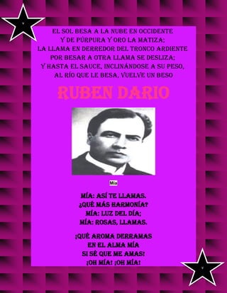 el sol besa a la nube en occidente
y de púrpura y oro la matiza;
la llama en derredor del tronco ardiente
por besar a otra llama se desliza;
y hasta el sauce, inclinándose a su peso,
al río que le besa, vuelve un beso
RUBEN DARIO
Mía
Mía: así te llamas.
¿Qué más harmonía?
Mía: luz del día;
mía: rosas, llamas.
¡Qué aroma derramas
en el alma mía
si sé que me amas!
¡Oh Mía! ¡Oh Mía!
v
v
 