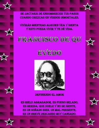 se jactará de ensombrecer tus pasos
cuando crezcas en versos inmortales.
Vivirás mientras alguien vea y sienta
y esto pueda vivir y te dé vida.
DEFINIENDO EL AMOR
Es hielo abrasador, es fuego helado,
es herida, que duele y no se siente,
es un soñado bien, un mal presente,
es un breve descanso muy cansado.
 