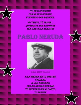 Tu sexo fundiste
con mi sexo fuerte,
fundiendo dos bronces.
Yo triste, tú triste...
¿No has de ser entonces
mía hasta la muerte?
PABLO NERUDA
ODA A CESAR VALLEJO
A la piedra en tu rostro,
Vallejo,
a las arrugas
de las áridas sierras
yo recuerdo en mi canto,
tu frente
 