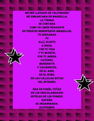 recién llegado de Valparaíso
me embarcaba en Marsella,
la tierra
se cortaba
como un limón fragante
en frescos hemisferios amarillos,
te quedabas
tú
allí, sujeto
a nada,
con tu vida
y tu muerte,
con tu arena
cayendo,
midiéndote
y vaciándote,
en el aire,
en el humo,
en las callejas rotas
del invierno.
Era en París, vivías
en los descalabrados
hoteles de los pobres.
España
se desangraba.
Acudíamos.
 