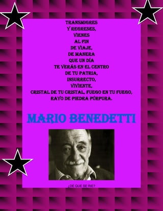 transmigres
y regreses,
vienes
al fin
de viaje,
de manera
que un día
te verás en el centro
de tu patria,
insurrecto,
viviente,
cristal de tu cristal, fuego en tu fuego,
rayo de piedra púrpura.
MARIO BENEDETTI
¿DE QUE SE RIE?
 