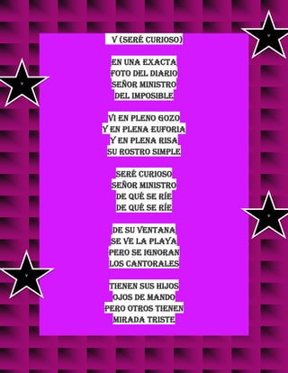 v (Seré curioso)
En una exacta
foto del diario
señor ministro
del imposible
vi en pleno gozo
y en plena euforia
y en plena risa
su rostro simple
seré curioso
señor ministro
de qué se ríe
de qué se ríe
de su ventana
se ve la playa
pero se ignoran
los cantorales
tienen sus hijos
ojos de mando
pero otros tienen
mirada triste
v
v
v
v
 