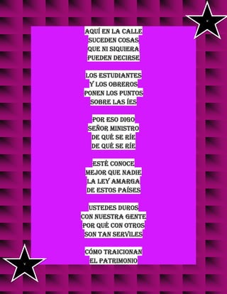 aquí en la calle
suceden cosas
que ni siquiera
pueden decirse
los estudiantes
y los obreros
ponen los puntos
sobre las íes
por eso digo
señor ministro
de qué se ríe
de qué se ríe
esté conoce
mejor que nadie
la ley amarga
de estos países
ustedes duros
con nuestra gente
por qué con otros
son tan serviles
cómo traicionan
el patrimoniov
v
 