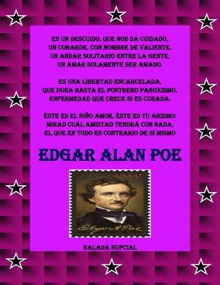 Es un descuido, que nos da cuidado,
un cobarde, con nombre de valiente,
un andar solitario entre la gente,
un amar solamente ser amado.
Es una libertad encarcelada,
que dura hasta el postrero paroxismo,
enfermedad que crece si es curada.
Éste es el niño Amor, éste es tu abismo:
mirad cuál amistad tendrá con nada,
el que en todo es contrario de sí mismo
EDGAR ALAN POE
BALADA NUPCIAL
 