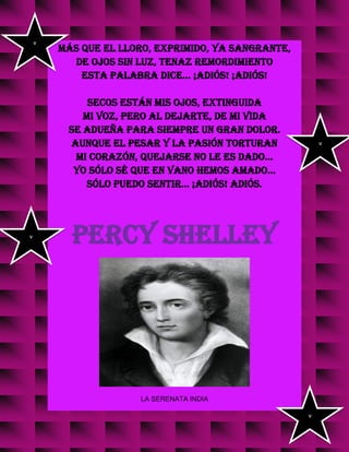 más que el lloro, exprimido, ya sangrante,
de ojos sin luz, tenaz remordimiento
esta palabra dice... ¡Adiós! ¡Adiós!
Secos están mis ojos, extinguida
mi voz, pero al dejarte, de mi vida
se adueña para siempre un gran dolor.
Aunque el pesar y la pasión torturan
mi corazón, quejarse no le es dado...
Yo sólo sé que en vano hemos amado...
Sólo puedo sentir... ¡Adiós! adiós.
PERCY SHELLEY
LA SERENATA INDIA
v
v
v
v
 