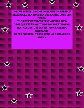 Los que tenéis los ojos dolientes o cansados,
brindadles esa anchura del Ganar, como una
fiesta;
y los ensordecidos por clamoreo rudo
o los que estáis ahítos de notas fatigosas,
sentaos junto a Una antigua caverna,
meditando,
hasta sobresaltaros, como al cantar las
ninfas.
v
v
v
v
v
v
v
v
v
v
v
v
 
