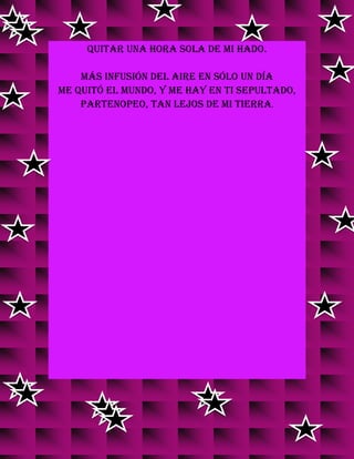 quitar una hora sola de mi hado.
Más infusión del aire en sólo un día
me quitó el mundo, y me hay en ti sepultado,
Partenopeo, tan lejos de mi tierra.
 