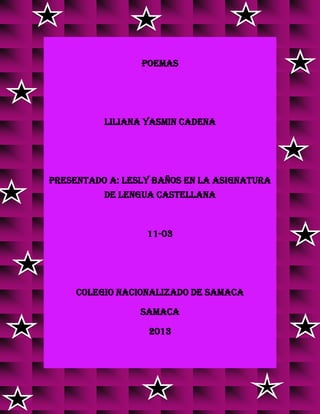 POEMAS
LILIANA YASMIN CADENA
PRESENTADO A: LESLY BAÑOS EN LA ASIGNATURA
DE LENGUA CASTELLANA
11-03
COLEGIO NACIONALIZADO DE SAMACA
SAMACA
2013
 