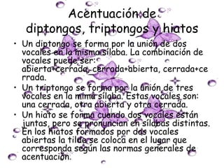 Acentuación de
   diptongos, triptongos y hiatos
• Un diptongo se forma por la unión de dos
  vocales en la misma sílaba. La combinación de
  vocales puede ser:
  abierta+cerrada, cerrada+abierta, cerrada+ce
  rrada.
• Un triptongo se forma por la unión de tres
  vocales en la mima sílaba. Estas vocales son:
  una cerrada, otra abierta y otra cerrada.
• Un hiato se forma cuando dos vocales están
  juntas, pero se pronuncian en sílabas distintas.
  En los hiatos formados por dos vocales
  abiertas la tilde se coloca en el lugar que
  corresponda según las normas generales de
  acentuación.
 