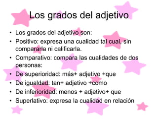 Los grados del adjetivo
• Los grados del adjetivo son:
• Positivo: expresa una cualidad tal cual, sin
  compararla ni calificarla.
• Comparativo: compara las cualidades de dos
  personas:
• De superioridad: más+ adjetivo +que
• De igualdad: tan+ adjetivo +como
• De inferioridad: menos + adjetivo+ que
• Superlativo: expresa la cualidad en relación
 