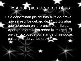 Escribir pies de fotografías
• Se denominan pie de foto al texto breve
  que se escribe debajo de las fotografías
  que aparecen en la prensa o en libros.
  Aportan información sobre la imagen. El
  pie de foto puede constar de unas pocas
  palabras o de varias oraciones.
 
