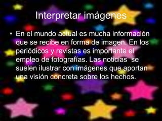 Interpretar imágenes
• En el mundo actual es mucha información
  que se recibe en forma de imagen. En los
  periódicos y revistas es importante el
  empleo de fotografías. Las noticias se
  suelen ilustrar con imágenes que aportan
  una visión concreta sobre los hechos.
 
