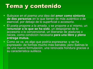 Tema y contenido Subyace en el poema una idea del  amor como sintonía de dos personas  en lo que tienen de más auténtico o de esencial, por debajo de lo superficial o accesorio. El poeta propone a la amada, y se propone a sí mismo, un  renunciar a lo que se ha sido , un despojarse de lo accesorio o lo convencional, un liberarse de ataduras o raíces, como condición necesaria  para una libre y plena entrega mutua. Como se ve, es algo que podría expresarse -y se ha expresado- de formas mucho más banales; pero Salinas le da una nueva formulación, una renovada hondura gracias a su característica sutileza. 