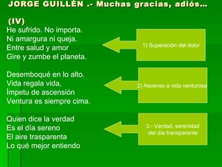 JORGE GUILLÉN .- Muchas gracias, adiós… (IV)   He sufrido. No importa.  Ni amargura ni queja.  Entre salud y amor Gire y zumbe el planeta. Desemboqué en lo alto.  Vida regala vida,  Ímpetu de ascensión  Ventura es siempre cima. Quien dice la verdad  Es el día sereno  El aire trasparenta  Lo qué mejor entiendo 1) Superación del dolor 2) Ascenso a vida venturosa  3.- Verdad, serenidad del día transparente  
