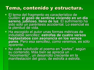 Tema, contenido y estructura. El tema del fragmento es característico de Guillén:  el gozo de sentirse viviendo en un día sereno, jubiloso, lleno de luz . El sufrimiento ha sido sólo un paréntesis accidental. Lo esencial es la plenitud de vida. Ha escogido el autor unas formas métricas de indudable sencillez:  estrofas de cuatro versos heptasílabos con asonancia en los versos pares . Pero esa sencillez, como veremos, es sólo aparente. No cabe subdividir el poema en "partes", según su contenido. Más bien se aprecia un "movimiento", un desarrollo creciente en la manifestación del gozo, de estrofa a estrofa.  