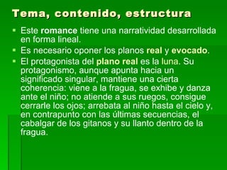 Tema, contenido, estructura Este  romance  tiene una narratividad desarrollada en forma lineal.  Es necesario oponer los planos  real  y  evocado .  El protagonista del  plano real  es la  luna . Su protagonismo, aunque apunta hacia un significado singular, mantiene una cierta coherencia: viene a la fragua, se exhibe y danza ante el niño; no atiende a sus ruegos, consigue cerrarle los ojos; arrebata al niño hasta el cielo y, en contrapunto con las últimas secuencias, el cabalgar de los gitanos y su llanto dentro de la fragua.  