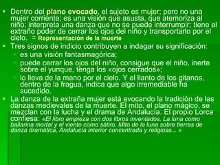 Dentro del  plano evocado , el sujeto es  mujer ; pero no una mujer corriente; es una visión que asusta, que atemoriza al niño; interpreta una danza que no se puede interrumpir; tiene el extraño poder de cerrar los ojos del niño y transportarlo por el cielo.  =  Representación de la muerte Tres signos de indicio contribuyen a indagar su significación: es una visión fantasmagórica;  puede cerrar los ojos del niño, consigue que el niño, inerte sobre el yunque, tenga los «ojos cerrados»;  lo lleva de la mano por el cielo. Y el llanto de los gitanos, dentro de la fragua, indica que algo irremediable ha sucedido. La danza de la extraña mujer está evocando la tradición de las danzas medievales de la muerte. El mito, el plano mágico, se mezclan con la lucha y el drama de Andalucía. El propio Lorca confiesa:  «El libro empieza con dos libros inventados. La luna como bailarina mortal y el viento como sátiro. Mito de la luna sobre tierras de danza dramática, Andalucía interior concentrada y religiosa... » 