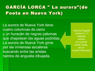 GARCÍA LORCA " La aurora"(de Poeta en Nueva York) La aurora de Nueva York tiene  cuatro columnas de cieno y un huracán de negras palomas que chapotean las aguas podridas. La aurora de Nueva York gime  por las inmensas escaleras buscando entre las aristas nardos de angustia dibujada. métrica irregular (entre 8 y 11 sílabas);  vemos  a la aurora  entre cosas,  en un  mundo inhumano  