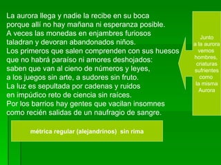 La aurora llega y nadie la recibe en su boca  porque allí no hay mañana ni esperanza posible.  A veces las monedas en enjambres furiosos  taladran y devoran abandonados niños. Los primeros que salen comprenden con sus huesos  que no habrá paraíso ni amores deshojados: saben que van al cieno de números y leyes,  a los juegos sin arte, a sudores sin fruto.  La luz es sepultada por cadenas y ruidos  en impúdico reto de ciencia sin raíces. Por los barrios hay gentes que vacilan insomnes  como recién salidas de un naufragio de sangre. Junto a la aurora  vemos  hombres,  criaturas sufrientes  como  la misma Aurora  métrica regular (alejandrinos)  sin rima 