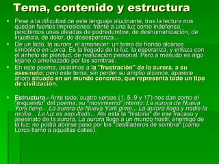 Tema, contenido y estructura Pese a la dificultad de este lenguaje alucinante, tras la lectura nos quedan fuertes impresiones: frente a una luz como indefensa, percibimos unas oleadas de podredumbre, de deshumanización, de injusticia, de dolor, de desesperanza... De un lado, la aurora, el amanecer: un tema de hondo alcance simbólico en Lorca. Es la llegada de la luz, la esperanza, y enlaza con el anhelo de plenitud, de realización personal. Pero a menudo es algo lejano o amenazado por las sombras. En este poema, asistimos a  la "frustración" de la aurora, a su asesinato ; pero este tema, sin perder su amplio alcance, aparece ahora  situado en un mundo concreto, que representa todo un tipo de civilización. Estructura.-  Ante todo, cuatro versos (1, 5, 9 y 17) nos dan como el "esqueleto" del poema, su "movimiento" interno:  La aurora de Nueva York tiene ...  La aurora de Nueva York gime ...  La aurora llega y nadie la recibe ...  La luz es sepultada ... Ahí está la "historia" de ese fracaso y asesinato de la aurora. La aurora llega a un mundo hostil, enemigo de la luz; no podrá abrirse paso por los "desfiladeros de sombra" (como Lorca llamó a aquellas calles). 