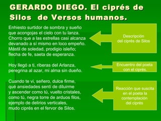 GERARDO DIEGO. El ciprés de Silos  de Versos humanos. Enhiesto surtidor de sombra y sueño que acongojas el cielo con tu lanza. Chorro que a las estrellas casi alcanza devanado a sí mismo en loco empeño. Mástil de soledad, prodigio isleño; flecha de fe, saeta de esperanza. Hoy llegó a ti, riberas del Arlanza, peregrina al azar, mi alma sin dueño. Cuando te vi, señero, dulce firme, qué ansiedades sentí de diluirme y ascender como tú, vuelto cristales, como tú, negra torre de arduos filos, ejemplo de delirios verticales, mudo ciprés en el fervor de Silos. Descripción  del ciprés de Silos  Encuentro del poeta con el ciprés. Reacción que suscita en el poeta la  contemplación  del ciprés  