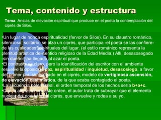 Tema, contenido y estructura Tema : Ansias de elevación espiritual que produce en el poeta la contemplación del ciprés de Silos. Un lugar de honda espiritualidad (fervor de Silos). En su claustro románico, silencioso, solitario, se alza un ciprés, que participa ‑el poeta se las confiere‑ de las cualidades espirituales del lugar. (el estilo románico representa la plenitud artística del sentido religioso de la Edad Media.) Allí, desasosegado ‑sin dueño‑, ha llegado al azar el poeta. El contraste es claro, pero la identificación del escritor con el ambiente resuelve la oposición  paz, espiritualidad  /  inquietud, desasosiego , a favor del primer par, simbolizado en el ciprés, modelo de  vertiginosa ascensión, de elevación casi mística , de la que acaba contagiado el poeta. La secuencia no es lineal, el orden temporal de los hechos sería  b+a+c .  Con la alteración de este orden, el autor trata de subrayar que el elemento nuclear del poema es el ciprés, que envuelve y rodea a su yo.  