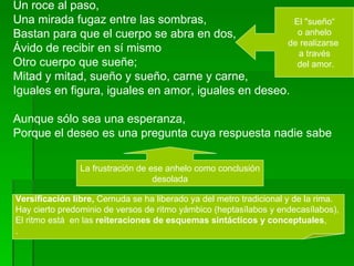 Un roce al paso, Una mirada fugaz entre las sombras,  Bastan para que el cuerpo se abra en dos,  Ávido de recibir en sí mismo Otro cuerpo que sueñe; Mitad y mitad, sueño y sueño, carne y carne,  Iguales en figura, iguales en amor, iguales en deseo. Aunque sólo sea una esperanza, Porque el deseo es una pregunta cuya respuesta nadie sabe El "sueño“ o anhelo  de realizarse  a través del amor. Versificación libre,  Cernuda se ha liberado ya del metro tradicional y de la rima.  Hay cierto predominio de versos de ritmo yámbico (heptasílabos y endecasílabos),  El ritmo está  en las  reiteraciones de esquemas sintácticos y conceptuales ,  . La frustración de ese anhelo como conclusión desolada  