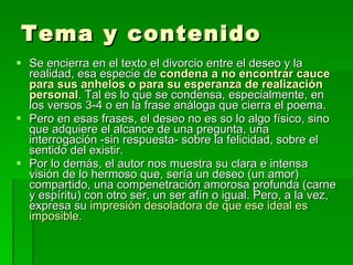 Tema y contenido Se encierra en el texto el divorcio entre el deseo y la realidad, esa especie de  condena a no encontrar cauce para sus anhelos o para su esperanza de realización personal . Tal es lo que se condensa, especialmente, en los versos 3-4 o en la frase análoga que cierra el poema.  Pero en esas frases, el deseo no es so lo algo físico, sino que adquiere el alcance de una pregunta, una interrogación -sin respuesta- sobre la felicidad, sobre el sentido del existir. Por lo demás, el autor nos muestra su clara e intensa visión de lo hermoso que, sería un deseo (un amor) compartido, una compenetración amorosa profunda (carne y espíritu) con otro ser, un ser afín o igual. Pero, a la vez, expresa su  impresión desoladora de que ese ideal es imposible. 